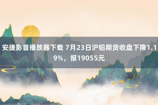 安捷影音播放器下载 7月23日沪铅期货收盘下降1.19%，报19055元