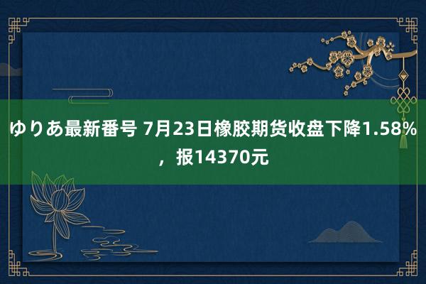 ゆりあ最新番号 7月23日橡胶期货收盘下降1.58%，报14370元