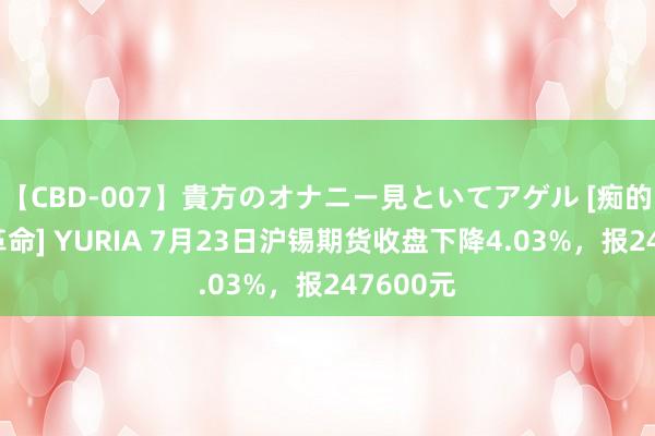 【CBD-007】貴方のオナニー見といてアゲル [痴的◆自慰革命] YURIA 7月23日沪锡期货收盘下降4.03%，报247600元