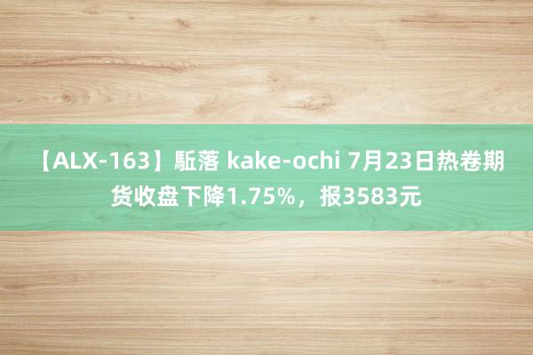 【ALX-163】駈落 kake-ochi 7月23日热卷期货收盘下降1.75%，报3583元