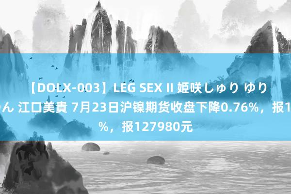 【DOLX-003】LEG SEX II 姫咲しゅり ゆりあ 眞雪ゆん 江口美貴 7月23日沪镍期货收盘下降0.76%，报127980元