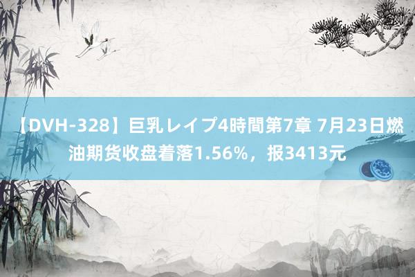 【DVH-328】巨乳レイプ4時間第7章 7月23日燃油期货收盘着落1.56%，报3413元