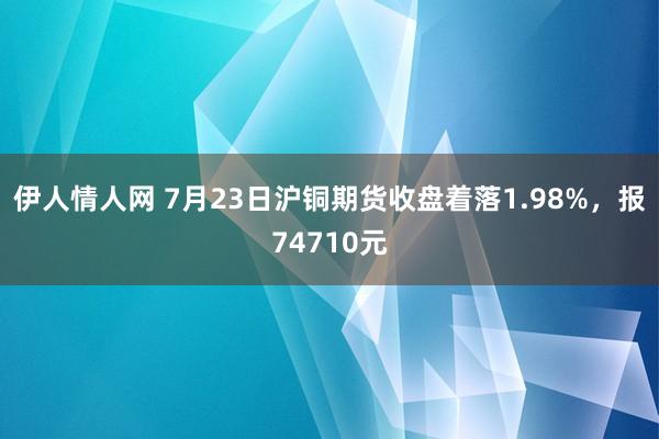 伊人情人网 7月23日沪铜期货收盘着落1.98%，报74710元