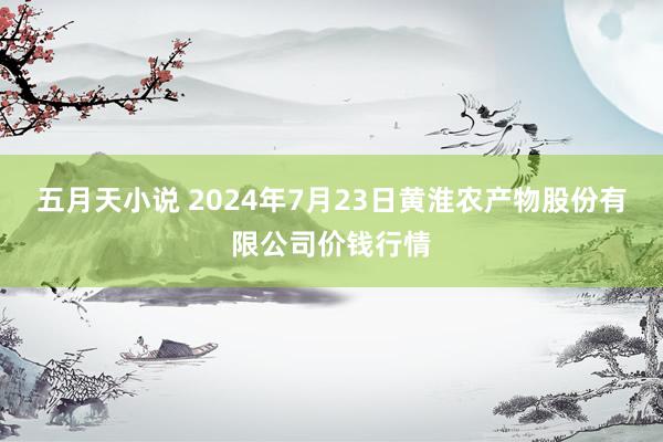 五月天小说 2024年7月23日黄淮农产物股份有限公司价钱行情