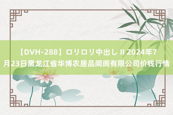 【DVH-288】ロリロリ中出し II 2024年7月23日黑龙江省华博农居品阛阓有限公司价钱行情