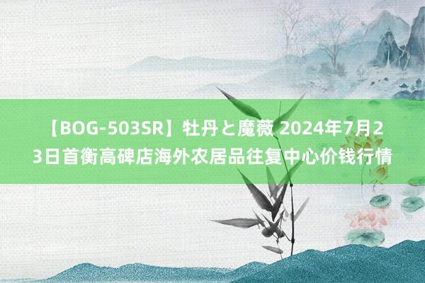 【BOG-503SR】牡丹と魔薇 2024年7月23日首衡高碑店海外农居品往复中心价钱行情