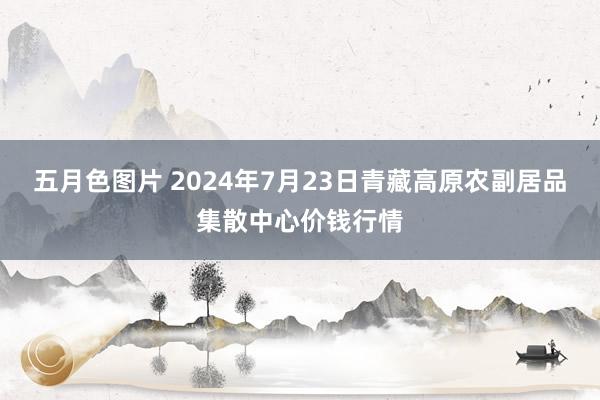 五月色图片 2024年7月23日青藏高原农副居品集散中心价钱行情