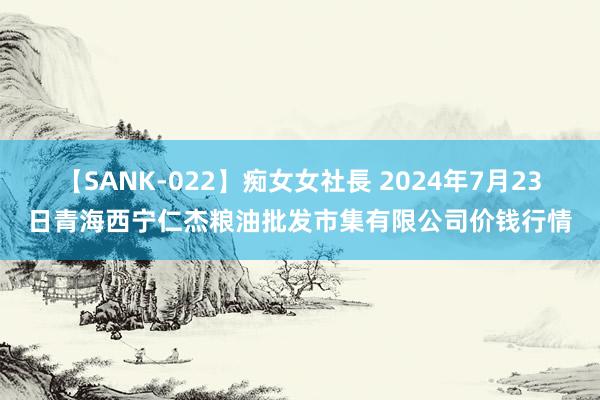 【SANK-022】痴女女社長 2024年7月23日青海西宁仁杰粮油批发市集有限公司价钱行情