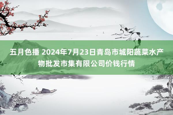 五月色播 2024年7月23日青岛市城阳蔬菜水产物批发市集有限公司价钱行情