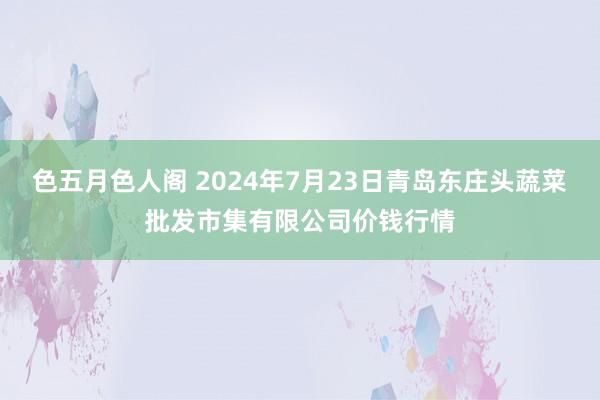 色五月色人阁 2024年7月23日青岛东庄头蔬菜批发市集有限公司价钱行情