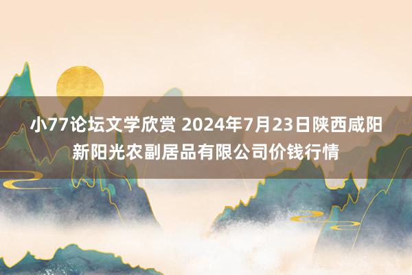 小77论坛文学欣赏 2024年7月23日陕西咸阳新阳光农副居品有限公司价钱行情