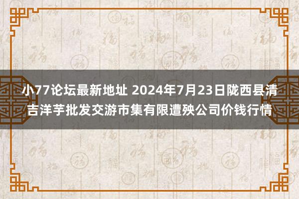 小77论坛最新地址 2024年7月23日陇西县清吉洋芋批发交游市集有限遭殃公司价钱行情