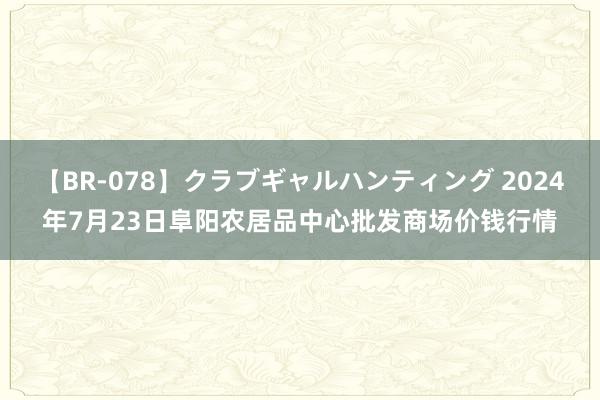 【BR-078】クラブギャルハンティング 2024年7月23日阜阳农居品中心批发商场价钱行情