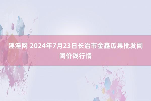 淫淫网 2024年7月23日长治市金鑫瓜果批发阛阓价钱行情