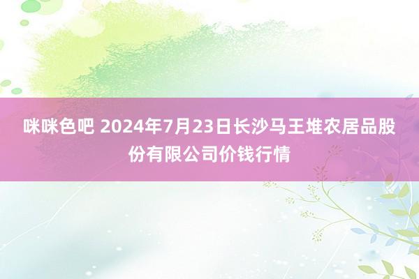 咪咪色吧 2024年7月23日长沙马王堆农居品股份有限公司价钱行情