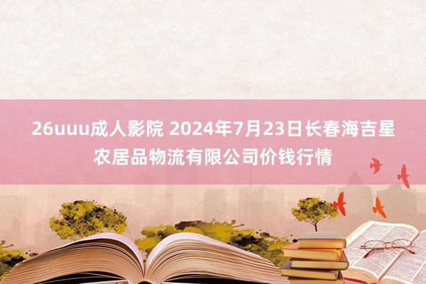 26uuu成人影院 2024年7月23日长春海吉星农居品物流有限公司价钱行情