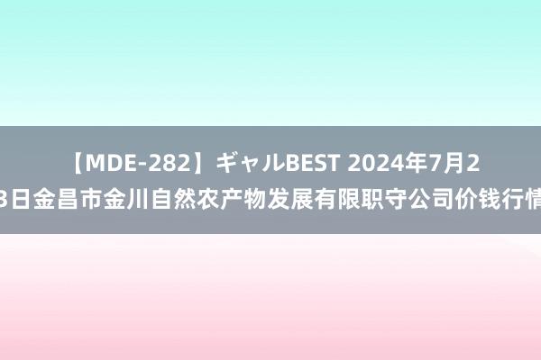 【MDE-282】ギャルBEST 2024年7月23日金昌市金川自然农产物发展有限职守公司价钱行情