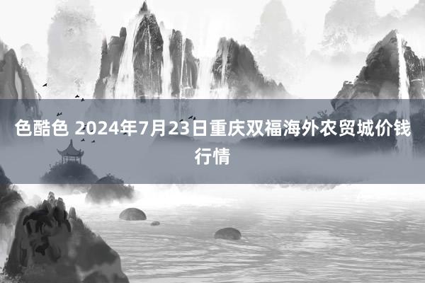 色酷色 2024年7月23日重庆双福海外农贸城价钱行情