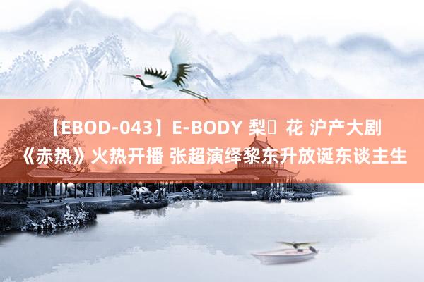 【EBOD-043】E-BODY 梨々花 沪产大剧《赤热》火热开播 张超演绎黎东升放诞东谈主生