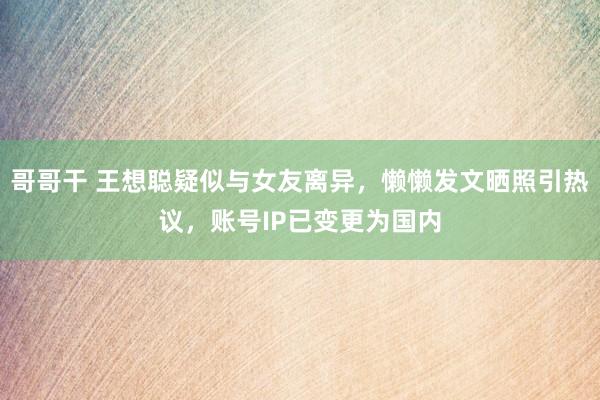 哥哥干 王想聪疑似与女友离异，懒懒发文晒照引热议，账号IP已变更为国内