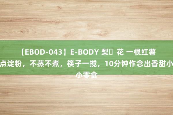 【EBOD-043】E-BODY 梨々花 一根红薯，加点淀粉，不蒸不煮，筷子一搅，10分钟作念出香甜小零食