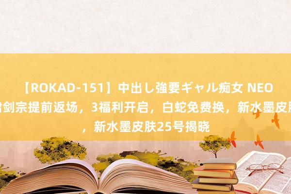 【ROKAD-151】中出し強要ギャル痴女 NEO 4時間 虎啸剑宗提前返场，3福利开启，白蛇免费换，新水墨皮肤25号揭晓