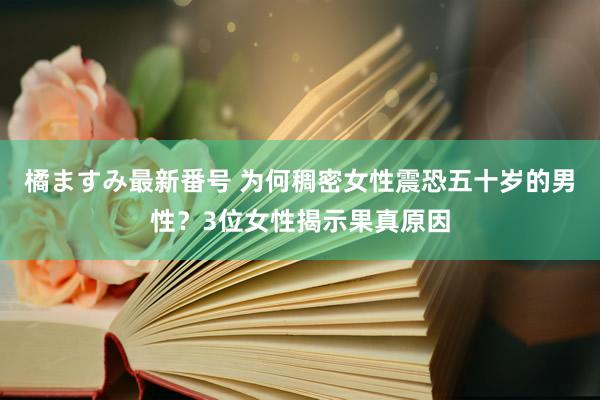 橘ますみ最新番号 为何稠密女性震恐五十岁的男性？3位女性揭示果真原因