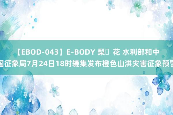 【EBOD-043】E-BODY 梨々花 水利部和中国征象局7月24日18时辘集发布橙色山洪灾害征象预警