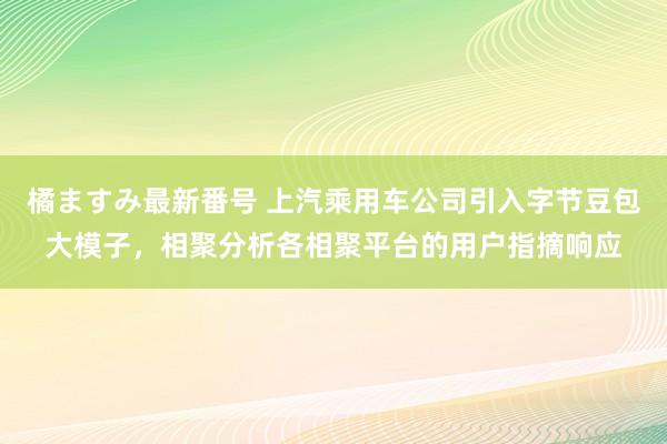 橘ますみ最新番号 上汽乘用车公司引入字节豆包大模子，相聚分析各相聚平台的用户指摘响应