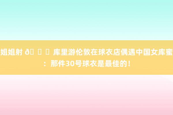 姐姐射 ?库里游伦敦在球衣店偶遇中国女库蜜：那件30号球衣是最佳的！