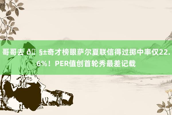 哥哥去 ?奇才榜眼萨尔夏联信得过掷中率仅22.6%！PER值创首轮秀最差记载