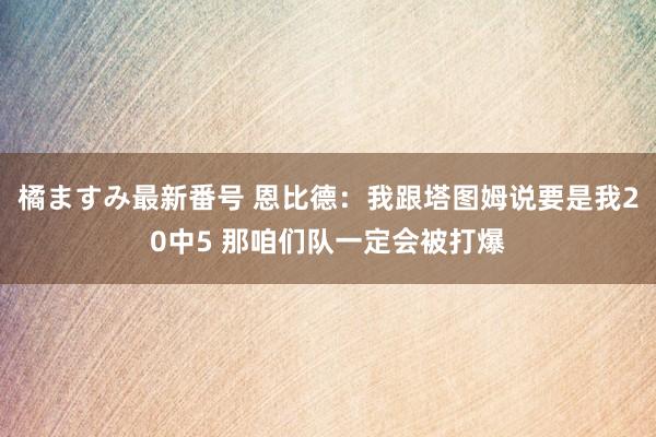 橘ますみ最新番号 恩比德：我跟塔图姆说要是我20中5 那咱们队一定会被打爆