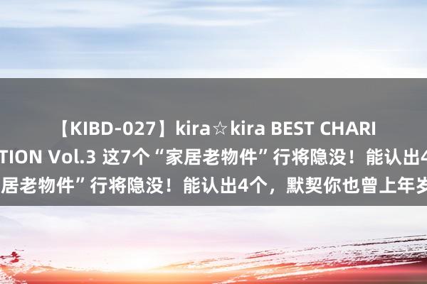 【KIBD-027】kira☆kira BEST CHARISMA☆MODEL☆COLLECTION Vol.3 这7个“家居老物件”行将隐没！能认出4个，默契你也曾上年岁了！