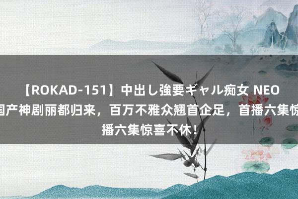 【ROKAD-151】中出し強要ギャル痴女 NEO 4時間 国产神剧丽都归来，百万不雅众翘首企足，首播六集惊喜不休！