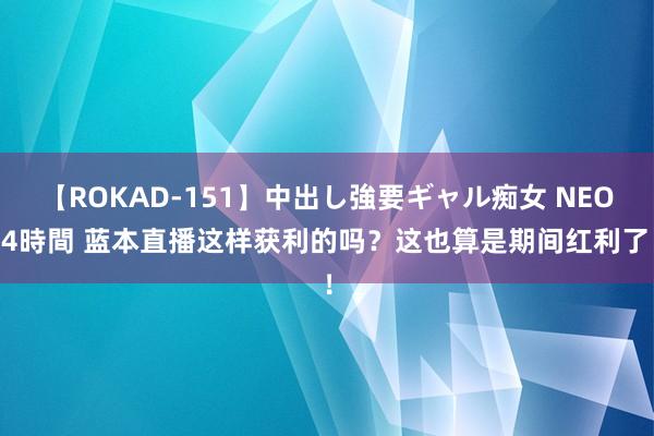 【ROKAD-151】中出し強要ギャル痴女 NEO 4時間 蓝本直播这样获利的吗？这也算是期间红利了！