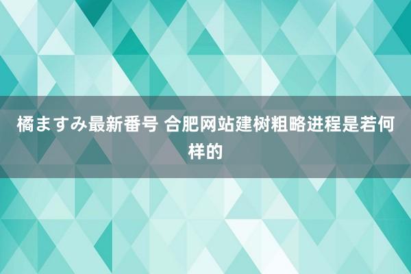 橘ますみ最新番号 合肥网站建树粗略进程是若何样的