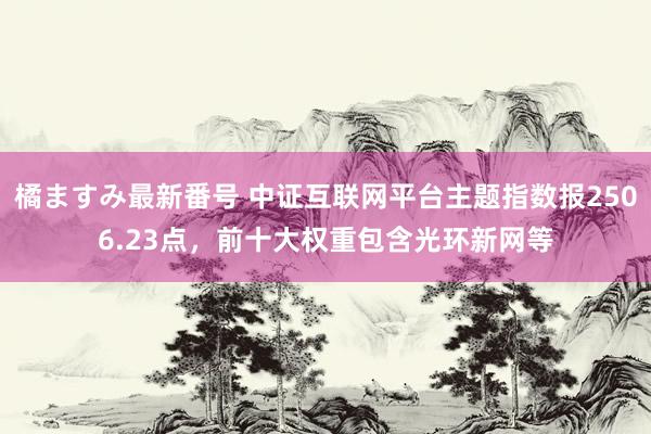 橘ますみ最新番号 中证互联网平台主题指数报2506.23点，前十大权重包含光环新网等