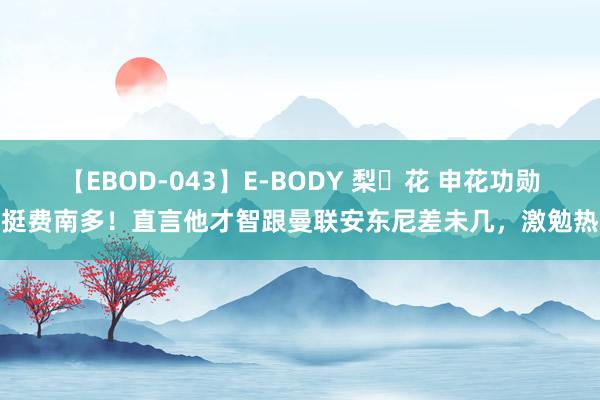 【EBOD-043】E-BODY 梨々花 申花功勋力挺费南多！直言他才智跟曼联安东尼差未几，激勉热议