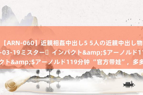 【ARN-060】近親相姦中出し5 5人の近親中出し物語</a>2008-03-19ミスター・インパクト&$アーノルド119分钟 “官方带娃”，多多益善