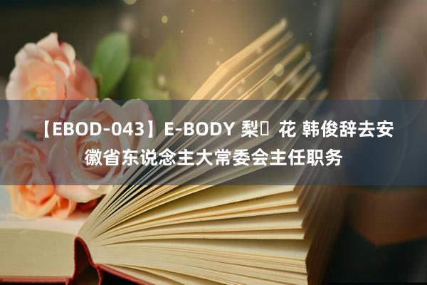 【EBOD-043】E-BODY 梨々花 韩俊辞去安徽省东说念主大常委会主任职务