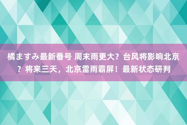 橘ますみ最新番号 周末雨更大？台风将影响北京？将来三天，北京雷雨霸屏！最新状态研判