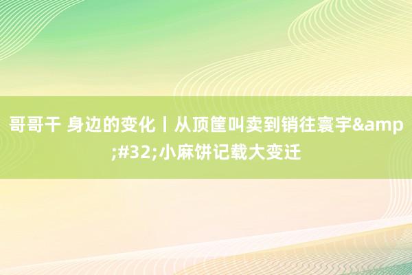 哥哥干 身边的变化丨从顶筐叫卖到销往寰宇&#32;小麻饼记载大变迁