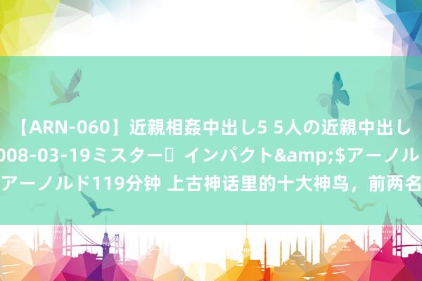 【ARN-060】近親相姦中出し5 5人の近親中出し物語</a>2008-03-19ミスター・インパクト&$アーノルド119分钟 上古神话里的十大神鸟，前两名都有实力单挑鸿钧老祖