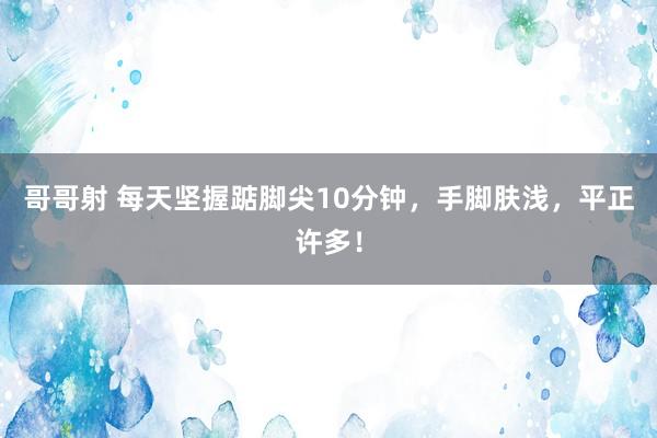 哥哥射 每天坚握踮脚尖10分钟，手脚肤浅，平正许多！