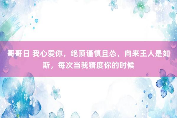 哥哥日 我心爱你，绝顶谨慎且怂，向来王人是如斯，每次当我猜度你的时候