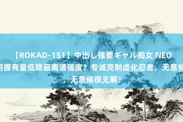 【ROKAD-151】中出し強要ギャル痴女 NEO 4時間 用握有量低隐蔽离谱强度？专诚克制虚化忍者，无意候很无解！