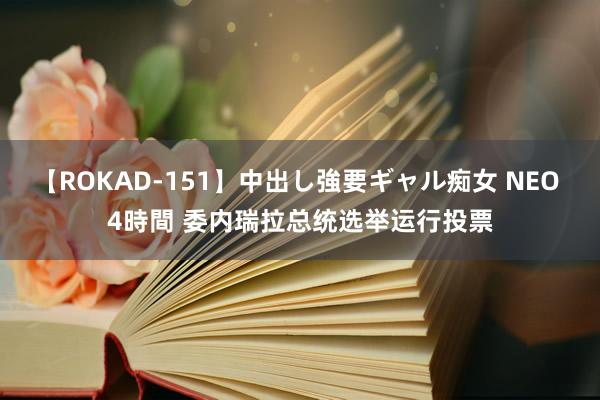 【ROKAD-151】中出し強要ギャル痴女 NEO 4時間 委内瑞拉总统选举运行投票