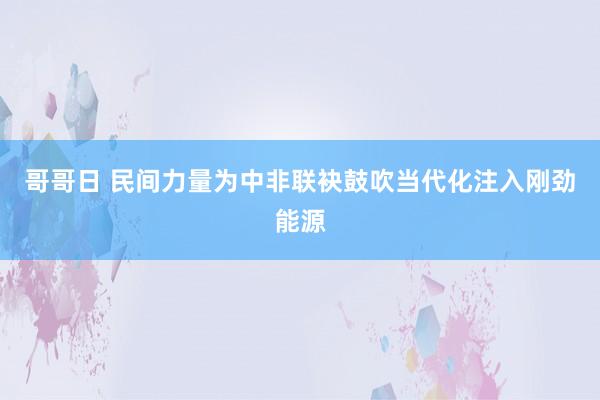 哥哥日 民间力量为中非联袂鼓吹当代化注入刚劲能源