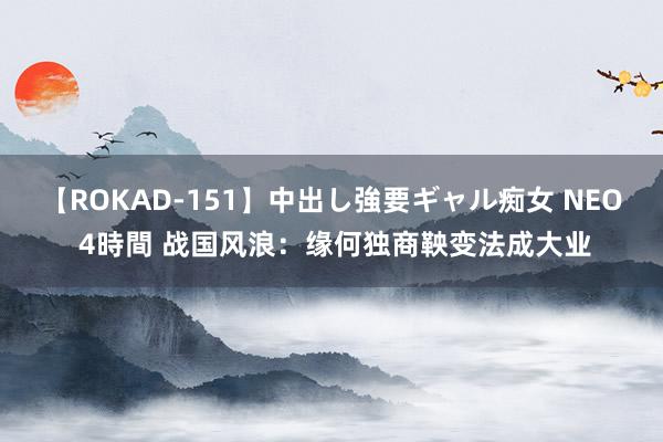 【ROKAD-151】中出し強要ギャル痴女 NEO 4時間 战国风浪：缘何独商鞅变法成大业