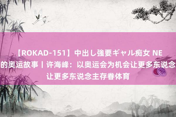 【ROKAD-151】中出し強要ギャル痴女 NEO 4時間 我的奥运故事丨许海峰：以奥运会为机会让更多东说念主存眷体育